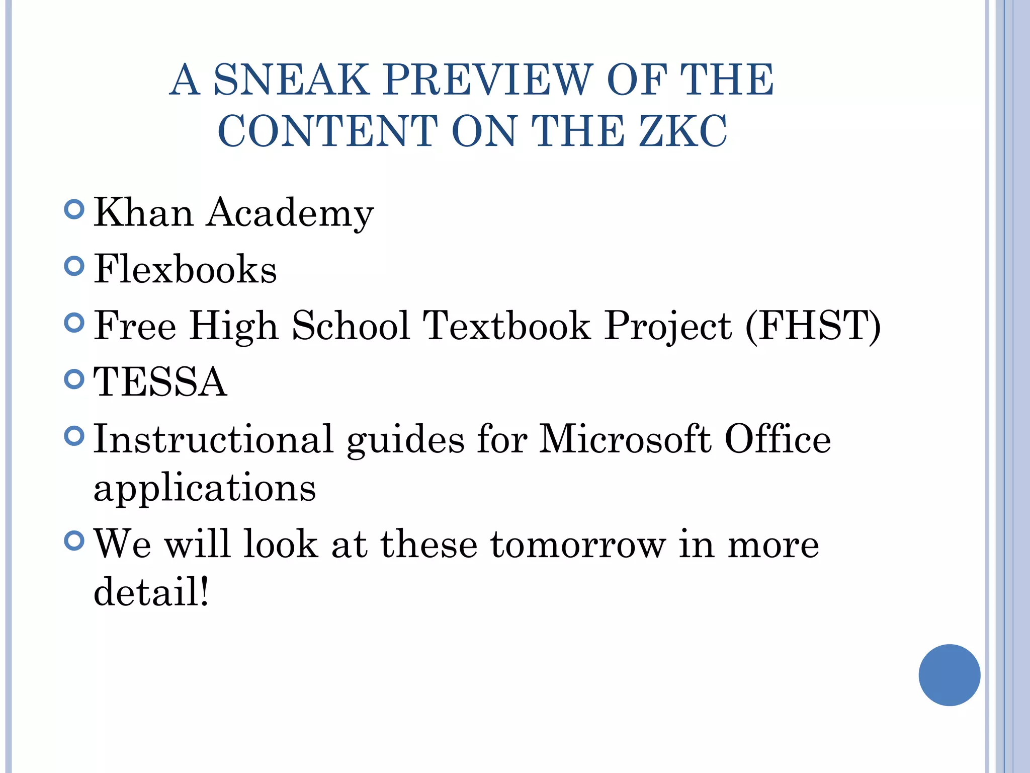 A SNEAK PREVIEW OF THE
       CONTENT ON THE ZKC
 Khan   Academy
 Flexbooks

 Free High School Textbook Project (FHST)

 TESSA

 Instructional guides for Microsoft Office
  applications
 We will look at these tomorrow in more
  detail!
 