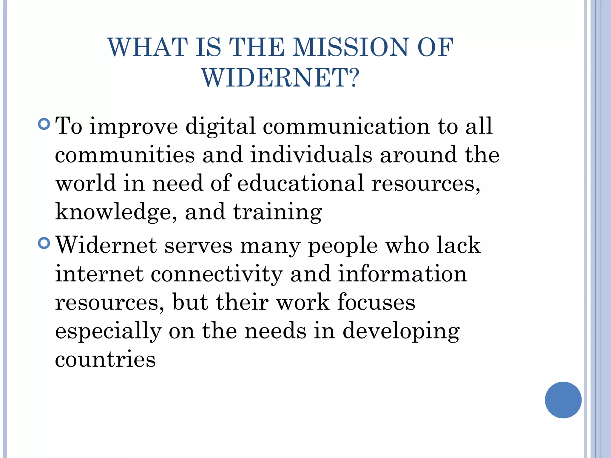 WHAT IS THE MISSION OF
            WIDERNET?
 To improve digital communication to all
  communities and individuals around the
  world in need of educational resources,
  knowledge, and training
 Widernet serves many people who lack
  internet connectivity and information
  resources, but their work focuses
  especially on the needs in developing
  countries
 