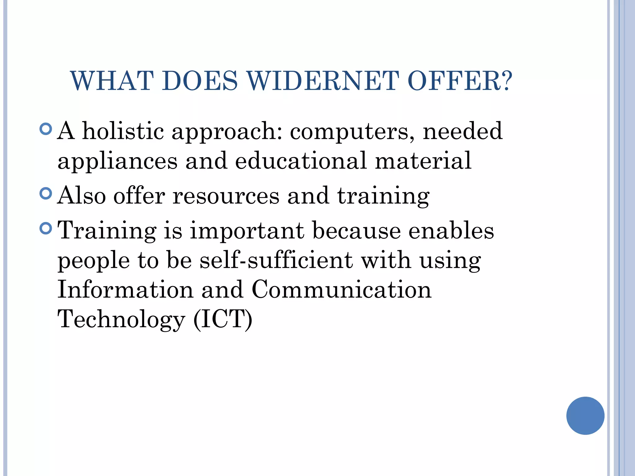 WHAT DOES WIDERNET OFFER?
A  holistic approach: computers, needed
  appliances and educational material
 Also offer resources and training

 Training is important because enables
  people to be self-sufficient with using
  Information and Communication
  Technology (ICT)
 
