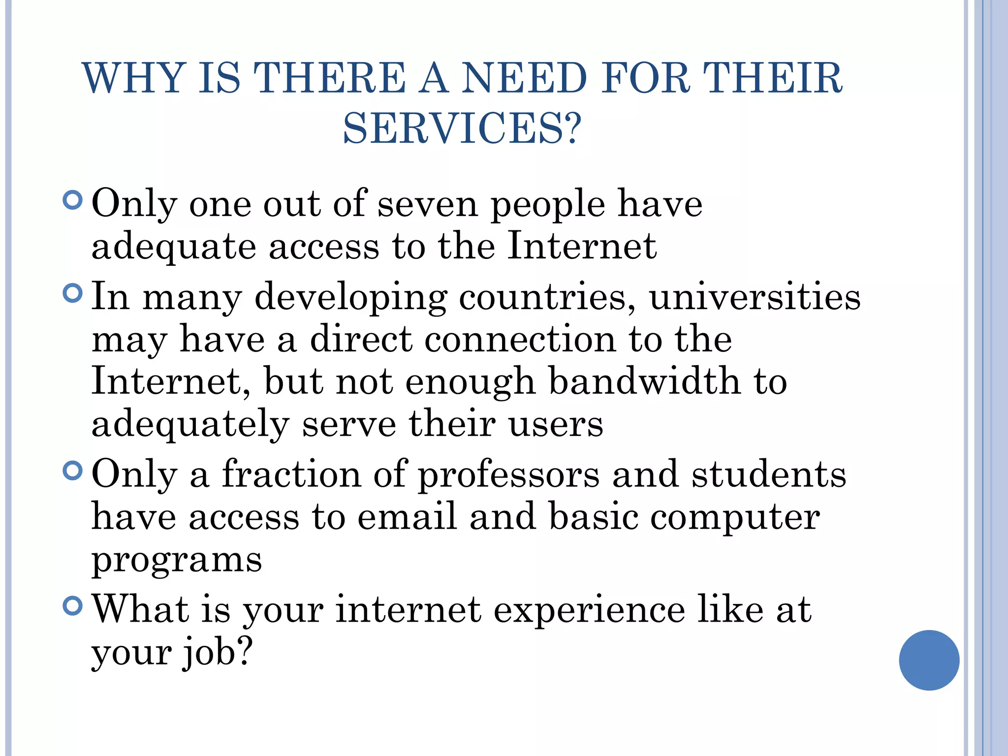 WHY IS THERE A NEED FOR THEIR
           SERVICES?
 Only one out of seven people have
  adequate access to the Internet
 In many developing countries, universities
  may have a direct connection to the
  Internet, but not enough bandwidth to
  adequately serve their users
 Only a fraction of professors and students
  have access to email and basic computer
  programs
 What is your internet experience like at
  your job?
 