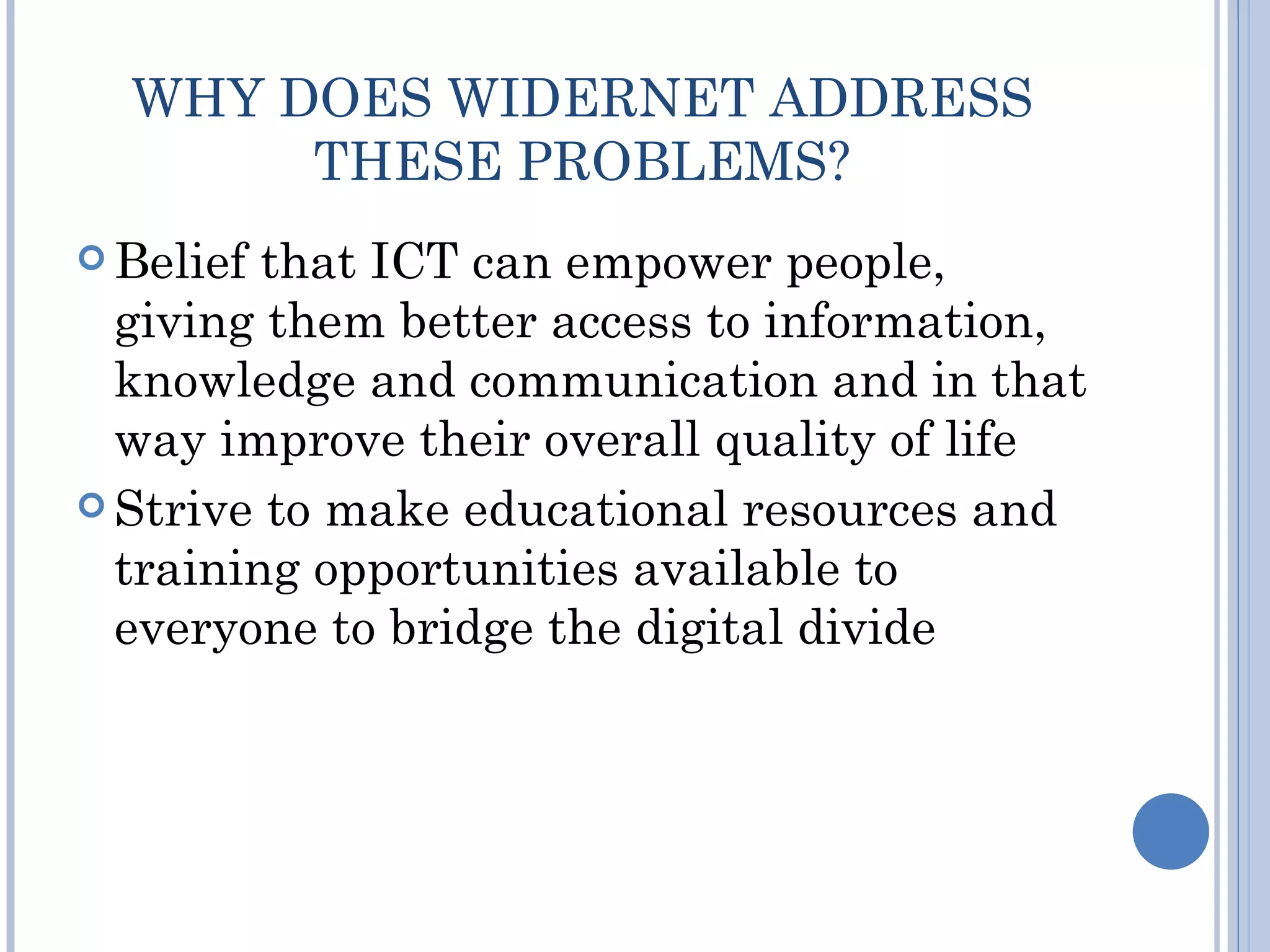 WHY DOES WIDERNET ADDRESS
       THESE PROBLEMS?
 Belief that ICT can empower people,
  giving them better access to information,
  knowledge and communication and in that
  way improve their overall quality of life
 Strive to make educational resources and
  training opportunities available to
  everyone to bridge the digital divide
 