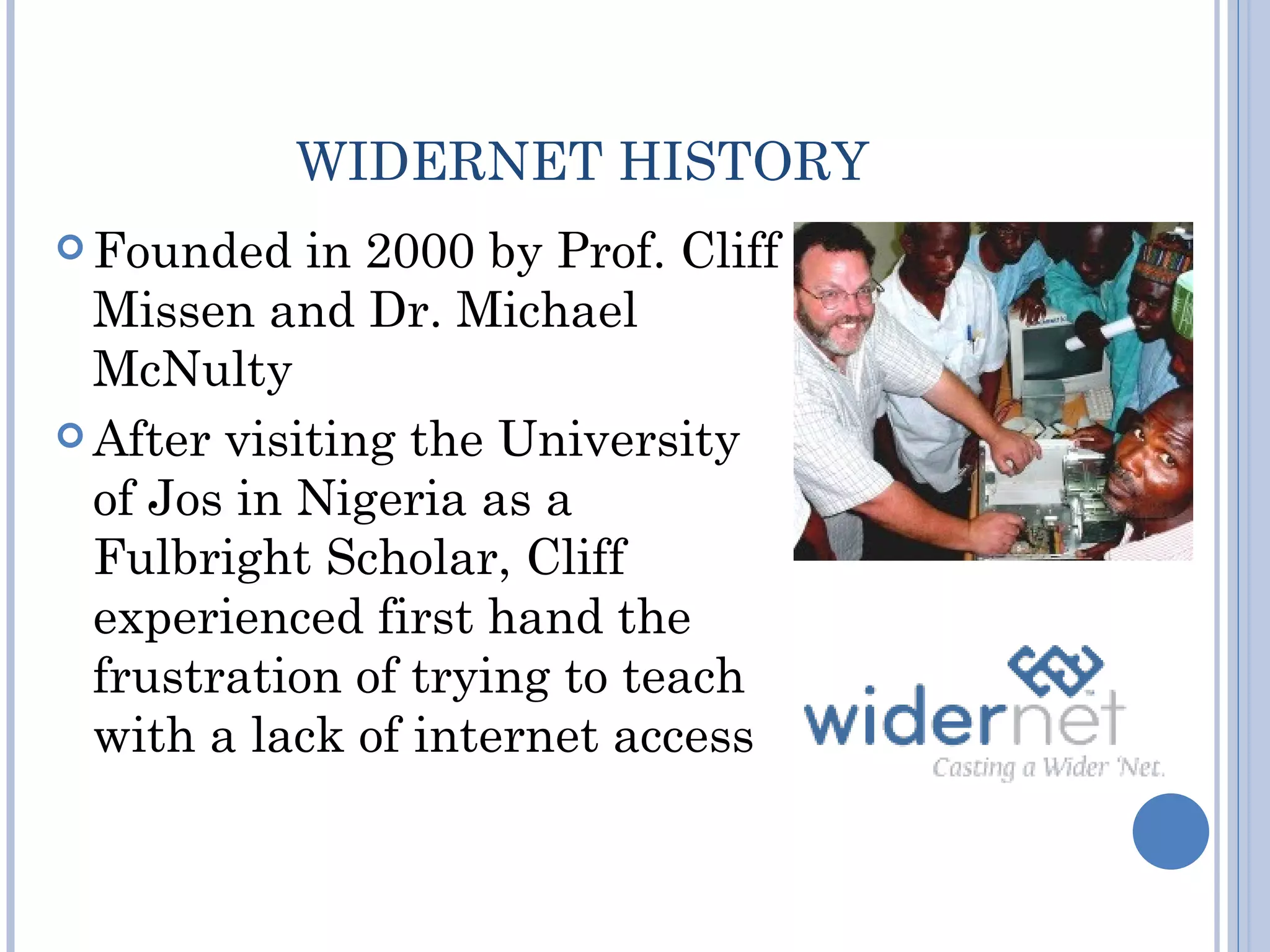 WIDERNET HISTORY
 Founded   in 2000 by Prof. Cliff
  Missen and Dr. Michael
  McNulty
 After visiting the University
  of Jos in Nigeria as a
  Fulbright Scholar, Cliff
  experienced first hand the
  frustration of trying to teach
  with a lack of internet access
 