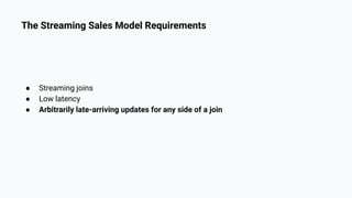 The Streaming Sales Model Requirements
● Streaming joins
● Low latency
● Arbitrarily late-arriving updates for any side of a join
 