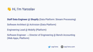 👋 Hi, I’m Yaroslav
Staff Data Engineer @ Shopify (Data Platform: Stream Processing)
Software Architect @ Activision (Data Platform)
Engineering Lead @ Mobify (Platform)
Software Engineer → Director of Engineering @ Bench Accounting
(Web Apps, Platform)
sap1ens sap1ens.com
 