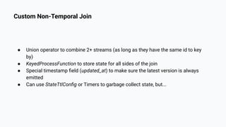 Custom Non-Temporal Join
● Union operator to combine 2+ streams (as long as they have the same id to key
by)
● KeyedProcessFunction to store state for all sides of the join
● Special timestamp ﬁeld (updated_at) to make sure the latest version is always
emitted
● Can use StateTtlConﬁg or Timers to garbage collect state, but...
 