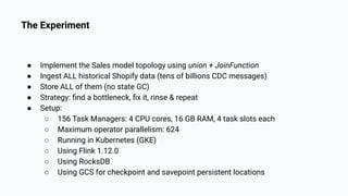 The Experiment
● Implement the Sales model topology using union + JoinFunction
● Ingest ALL historical Shopify data (tens of billions CDC messages)
● Store ALL of them (no state GC)
● Strategy: ﬁnd a bottleneck, ﬁx it, rinse & repeat
● Setup:
○ 156 Task Managers: 4 CPU cores, 16 GB RAM, 4 task slots each
○ Maximum operator parallelism: 624
○ Running in Kubernetes (GKE)
○ Using Flink 1.12.0
○ Using RocksDB
○ Using GCS for checkpoint and savepoint persistent locations
 