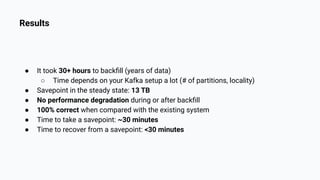Results
● It took 30+ hours to backﬁll (years of data)
○ Time depends on your Kafka setup a lot (# of partitions, locality)
● Savepoint in the steady state: 13 TB
● No performance degradation during or after backﬁll
● 100% correct when compared with the existing system
● Time to take a savepoint: ~30 minutes
● Time to recover from a savepoint: <30 minutes
 
