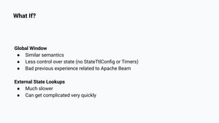 What If?
Global Window
● Similar semantics
● Less control over state (no StateTtlConﬁg or Timers)
● Bad previous experience related to Apache Beam
External State Lookups
● Much slower
● Can get complicated very quickly
 