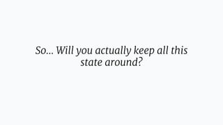 So… Will you actually keep all this
state around?
 
