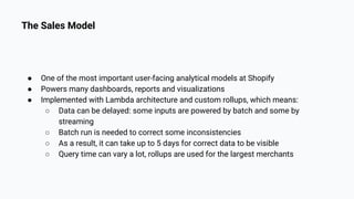 The Sales Model
● One of the most important user-facing analytical models at Shopify
● Powers many dashboards, reports and visualizations
● Implemented with Lambda architecture and custom rollups, which means:
○ Data can be delayed: some inputs are powered by batch and some by
streaming
○ Batch run is needed to correct some inconsistencies
○ As a result, it can take up to 5 days for correct data to be visible
○ Query time can vary a lot, rollups are used for the largest merchants
 