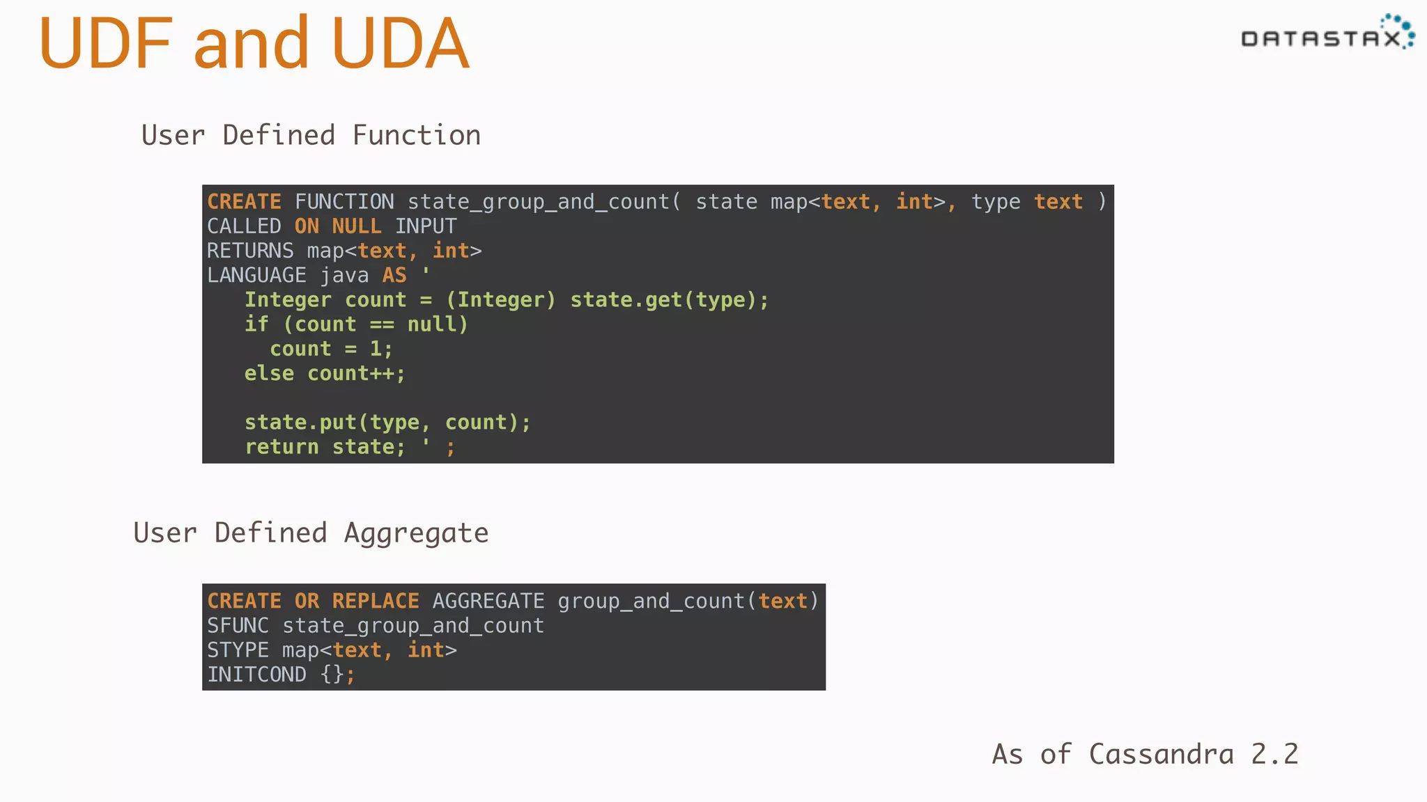UDF and UDA
User Defined Function
CREATE OR REPLACE AGGREGATE group_and_count(text) 
SFUNC state_group_and_count 
STYPE map<text, int> 
INITCOND {};
CREATE FUNCTION state_group_and_count( state map<text, int>, type text ) 
CALLED ON NULL INPUT 
RETURNS map<text, int> 
LANGUAGE java AS ' 
Integer count = (Integer) state.get(type);
if (count == null)
count = 1;
else count++;
state.put(type, count);
return state; ' ;
User Defined Aggregate
As of Cassandra 2.2
 