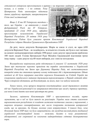 гетьманські універсали проголошували в церквах і на торгових майданах, розсилали по
полках, а в копіях – і по сотнях. Тому
Центральна Рада закономірно підхопила
давню українську традицію, використовуючи
її для своєї легітимізації.
Якщо I, II та III Універсали виходили з
того, що Україна – це автономія у складі
федеративної Росії, то IV Універсал,
прийнятий 22 січня 1918 року, офіційно
проголошував незалежність Української
Народної Республіки. 29 квітня 1918 року
Центральною Радою було ухвалено проект Конституції Української Народної
Республіки і обрано Михайла Грушевського Президентом УНР.
До речі, число депутатів Всенародних Зборів не взяли зі стелі, як зараз (450
депутатів Верховної Ради – як подейкують, за кількістю стільців, які були в залі засідань
на момент напівдемократичних виборів 1990 року): один депутат представляв приблизно
100 тисяч людей. Голова Центральної Ради Михайло Грушевський відстоював трохи
іншу норму – один депутат від 60 тисяч виборців, але з ним не погодилися.
Всеукраїнська національна рада підготувала й ухвалені 12 листопада 1920 року
Закон про тимчасове верховне правління та порядок законодавства в Українській
Народній Республіці та Закон про Державну Народну Раду, які систематизували
попередні акти та становили правову основу подальших дій з державотворення. Однак
невдовзі ці дії було перервано внаслідок перемоги більшовиків на Східній Україні та
ігнорування українського питання державами-переможницями в Першій світовій війні.
Через історичні обставини, ця Конституція, на жаль, так і не набула чинності.
Таким чином, хоча процеси творення конституційних засад державного життя
під час Української революції й не завершилися втіленням цих засад у тривалу практику,
але вони й нині дають нам певні орієнтири та уроки.
Загалом, оцінюючи Конституцію УНР з прагматичного погляду, варто
зауважити, що в неї не було шансів на реалізацію. Україна мала стати класичною
парламентською республікою зі складною системою політичних змагань у парламенті, з
широким місцевим самоврядуванням, яке могло ігнорувати постанови центральної
влади, що за кризових, ба більше, воєнних умов неприпустимо. З іншого боку, хоча
Основний Закон УНР так і не було запроваджено, він засвідчив високий рівень тодішньої
української конституційної думки – можливо, багато в чому романтичної,
абстрактної, але скерованої на осягнення найпередовіших світових демократичних
норм.
 