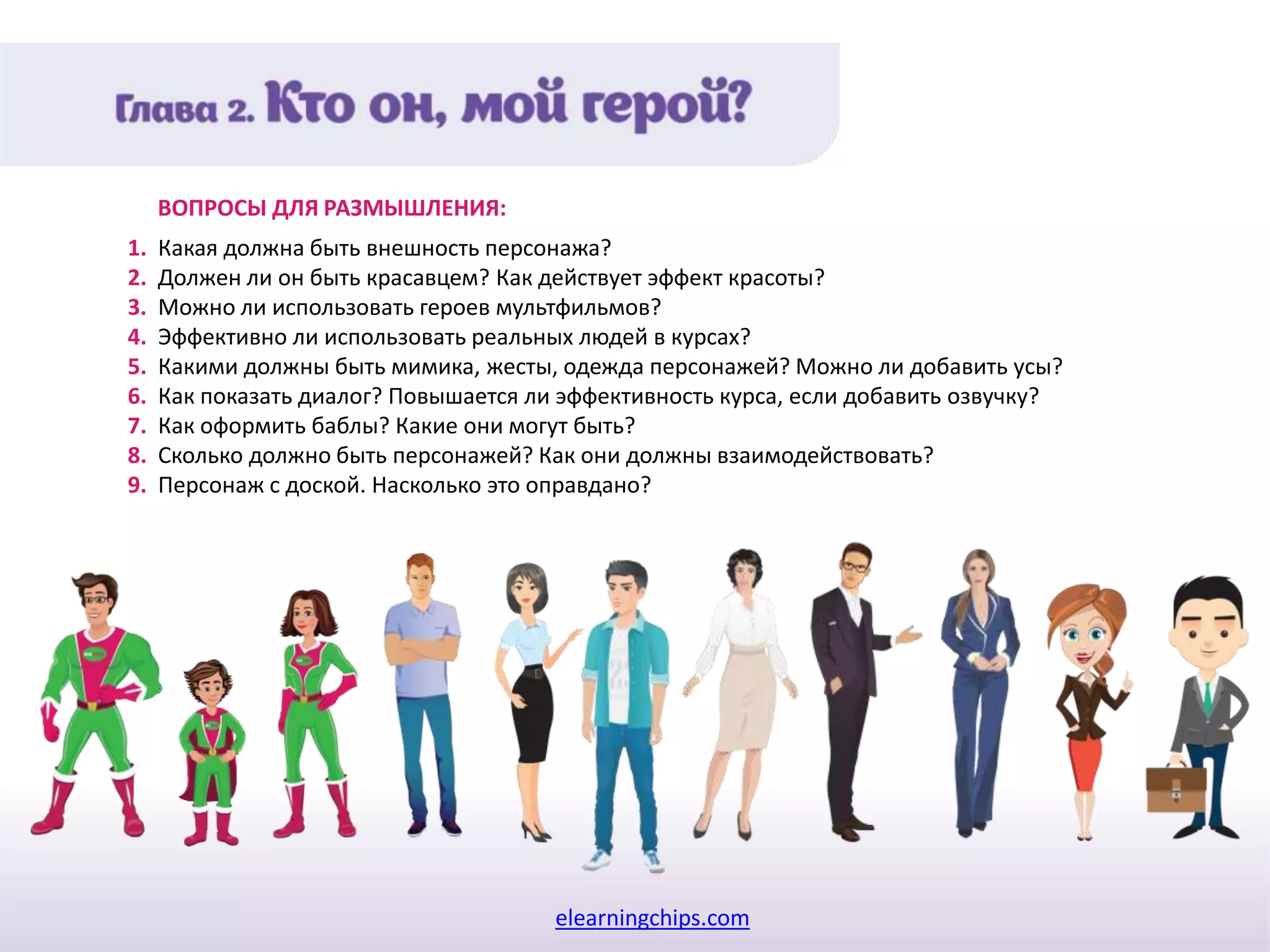 elearningchips.com
1. Какая должна быть внешность персонажа?
2. Должен ли он быть красавцем? Как действует эффект красоты?
3. Можно ли использовать героев мультфильмов?
4. Эффективно ли использовать реальных людей в курсах?
5. Какими должны быть мимика, жесты, одежда персонажей? Можно ли добавить усы?
6. Как показать диалог? Повышается ли эффективность курса, если добавить озвучку?
7. Как оформить баблы? Какие они могут быть?
8. Сколько должно быть персонажей? Как они должны взаимодействовать?
9. Персонаж с доской. Насколько это оправдано?
ВОПРОСЫ ДЛЯ РАЗМЫШЛЕНИЯ:
 