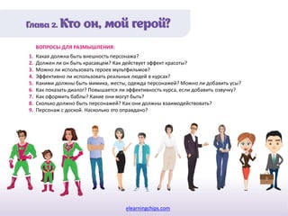 elearningchips.com
1. Какая должна быть внешность персонажа?
2. Должен ли он быть красавцем? Как действует эффект красоты?
3. Можно ли использовать героев мультфильмов?
4. Эффективно ли использовать реальных людей в курсах?
5. Какими должны быть мимика, жесты, одежда персонажей? Можно ли добавить усы?
6. Как показать диалог? Повышается ли эффективность курса, если добавить озвучку?
7. Как оформить баблы? Какие они могут быть?
8. Сколько должно быть персонажей? Как они должны взаимодействовать?
9. Персонаж с доской. Насколько это оправдано?
ВОПРОСЫ ДЛЯ РАЗМЫШЛЕНИЯ:
 