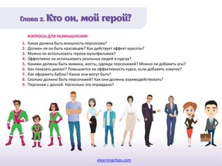 elearningchips.com
1. Какая должна быть внешность персонажа?
2. Должен ли он быть красавцем? Как действует эффект красоты?
3. Можно ли использовать героев мультфильмов?
4. Эффективно ли использовать реальных людей в курсах?
5. Какими должны быть мимика, жесты, одежда персонажей? Можно ли добавить усы?
6. Как показать диалог? Повышается ли эффективность курса, если добавить озвучку?
7. Как оформить баблы? Какие они могут быть?
8. Сколько должно быть персонажей? Как они должны взаимодействовать?
9. Персонаж с доской. Насколько это оправдано?
ВОПРОСЫ ДЛЯ РАЗМЫШЛЕНИЯ:
 