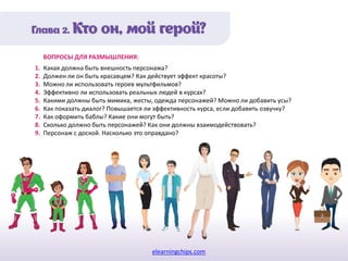 elearningchips.com
1. Какая должна быть внешность персонажа?
2. Должен ли он быть красавцем? Как действует эффект красоты?
3. Можно ли использовать героев мультфильмов?
4. Эффективно ли использовать реальных людей в курсах?
5. Какими должны быть мимика, жесты, одежда персонажей? Можно ли добавить усы?
6. Как показать диалог? Повышается ли эффективность курса, если добавить озвучку?
7. Как оформить баблы? Какие они могут быть?
8. Сколько должно быть персонажей? Как они должны взаимодействовать?
9. Персонаж с доской. Насколько это оправдано?
ВОПРОСЫ ДЛЯ РАЗМЫШЛЕНИЯ:
 