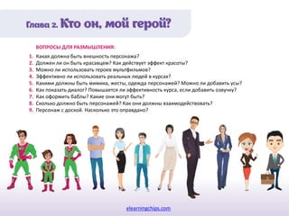 elearningchips.com
1. Какая должна быть внешность персонажа?
2. Должен ли он быть красавцем? Как действует эффект красоты?
3. Можно ли использовать героев мультфильмов?
4. Эффективно ли использовать реальных людей в курсах?
5. Какими должны быть мимика, жесты, одежда персонажей? Можно ли добавить усы?
6. Как показать диалог? Повышается ли эффективность курса, если добавить озвучку?
7. Как оформить баблы? Какие они могут быть?
8. Сколько должно быть персонажей? Как они должны взаимодействовать?
9. Персонаж с доской. Насколько это оправдано?
ВОПРОСЫ ДЛЯ РАЗМЫШЛЕНИЯ:
 