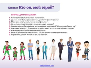 elearningchips.com
1. Какая должна быть внешность персонажа?
2. Должен ли он быть красавцем? Как действует эффект красоты?
3. Можно ли использовать героев мультфильмов?
4. Эффективно ли использовать реальных людей в курсах?
5. Какими должны быть мимика, жесты, одежда персонажей? Можно ли добавить усы?
6. Как показать диалог? Повышается ли эффективность курса, если добавить озвучку?
7. Как оформить баблы? Какие они могут быть?
8. Сколько должно быть персонажей? Как они должны взаимодействовать?
9. Персонаж с доской. Насколько это оправдано?
ВОПРОСЫ ДЛЯ РАЗМЫШЛЕНИЯ:
 
