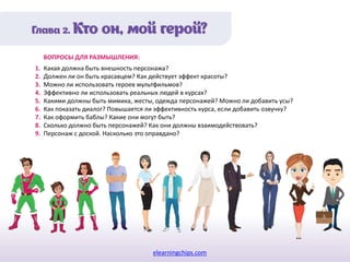 elearningchips.com
1. Какая должна быть внешность персонажа?
2. Должен ли он быть красавцем? Как действует эффект красоты?
3. Можно ли использовать героев мультфильмов?
4. Эффективно ли использовать реальных людей в курсах?
5. Какими должны быть мимика, жесты, одежда персонажей? Можно ли добавить усы?
6. Как показать диалог? Повышается ли эффективность курса, если добавить озвучку?
7. Как оформить баблы? Какие они могут быть?
8. Сколько должно быть персонажей? Как они должны взаимодействовать?
9. Персонаж с доской. Насколько это оправдано?
ВОПРОСЫ ДЛЯ РАЗМЫШЛЕНИЯ:
 