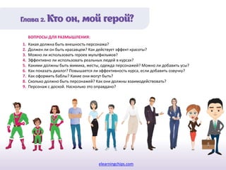 elearningchips.com
1. Какая должна быть внешность персонажа?
2. Должен ли он быть красавцем? Как действует эффект красоты?
3. Можно ли использовать героев мультфильмов?
4. Эффективно ли использовать реальных людей в курсах?
5. Какими должны быть мимика, жесты, одежда персонажей? Можно ли добавить усы?
6. Как показать диалог? Повышается ли эффективность курса, если добавить озвучку?
7. Как оформить баблы? Какие они могут быть?
8. Сколько должно быть персонажей? Как они должны взаимодействовать?
9. Персонаж с доской. Насколько это оправдано?
ВОПРОСЫ ДЛЯ РАЗМЫШЛЕНИЯ:
 