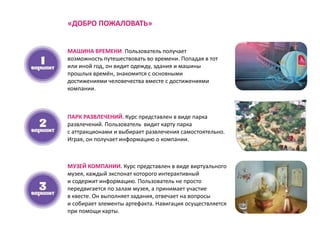 МАШИНА ВРЕМЕНИ. Пользователь получает
возможность путешествовать во времени. Попадая в тот
или иной год, он видит одежду, здания и машины
прошлых времён, знакомится с основными
достижениями человечества вместе с достижениями
компании.
ПАРК РАЗВЛЕЧЕНИЙ. Курс представлен в виде парка
развлечений. Пользователь видит карту парка
с аттракционами и выбирает развлечения самостоятельно.
Играя, он получает информацию о компании.
МУЗЕЙ КОМПАНИИ. Курс представлен в виде виртуального
музея, каждый экспонат которого интерактивный
и содержит информацию. Пользователь не просто
передвигается по залам музея, а принимает участие
в квесте. Он выполняет задания, отвечает на вопросы
и собирает элементы артефакта. Навигация осуществляется
при помощи карты.
«ДОБРО ПОЖАЛОВАТЬ»
 