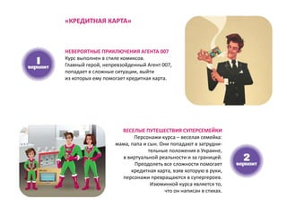 НЕВЕРОЯТНЫЕ ПРИКЛЮЧЕНИЯ АГЕНТА 007
Курс выполнен в стиле комиксов.
Главный герой, непревзойденный Агент 007,
попадает в сложные ситуации, выйти
из которых ему помогает кредитная карта.
ВЕСЕЛЫЕ ПУТЕШЕСТВИЯ СУПЕРСЕМЕЙКИ
Персонажи курса – веселая семейка:
мама, папа и сын. Они попадают в затрудни-
тельные положения в Украине,
в виртуальной реальности и за границей.
Преодолеть все сложности помогает
кредитная карта, взяв которую в руки,
персонажи превращаются в супергероев.
Изюминкой курса является то,
что он написан в стихах.
«КРЕДИТНАЯ КАРТА»
 
