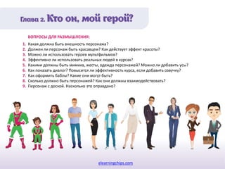 elearningchips.com
1. Какая должна быть внешность персонажа?
2. Должен ли персонаж быть красавцем? Как действует эффект красоты?
3. Можно ли использовать героев мультфильмов?
4. Эффективно ли использовать реальных людей в курсах?
5. Какими должны быть мимика, жесты, одежда персонажей? Можно ли добавить усы?
6. Как показать диалог? Повысится ли эффективность курса, если добавить озвучку?
7. Как оформить баблы? Какие они могут быть?
8. Сколько должно быть персонажей? Как они должны взаимодействовать?
9. Персонаж с доской. Насколько это оправдано?
ВОПРОСЫ ДЛЯ РАЗМЫШЛЕНИЯ:
 