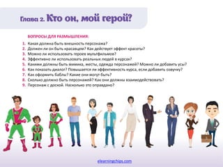 elearningchips.com
1. Какая должна быть внешность персонажа?
2. Должен ли он быть красавцем? Как действует эффект красоты?
3. Можно ли использовать героев мультфильмов?
4. Эффективно ли использовать реальных людей в курсах?
5. Какими должны быть мимика, жесты, одежда персонажей? Можно ли добавить усы?
6. Как показать диалог? Повышается ли эффективность курса, если добавить озвучку?
7. Как оформить баблы? Какие они могут быть?
8. Сколько должно быть персонажей? Как они должны взаимодействовать?
9. Персонаж с доской. Насколько это оправдано?
ВОПРОСЫ ДЛЯ РАЗМЫШЛЕНИЯ:
 