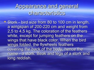 Appearance and generalAppearance and general
characteristicscharacteristics
 Stork - bird size from 80 to 100 cm in length,Stork - bird size from 80 to 100 cm in length,
a wingspan of 200-220 cm and weight froma wingspan of 200-220 cm and weight from
2,5 to 4,5 kg. The coloration of the feathers2,5 to 4,5 kg. The coloration of the feathers
white, except for jumping feathers on thewhite, except for jumping feathers on the
wings that have black color. When the birdwings that have black color. When the bird
wings folded, the flywheels featherswings folded, the flywheels feathers
covering the back of the body, hence thecovering the back of the body, hence the
name - a stork. Beak and legs of a stork andname - a stork. Beak and legs of a stork and
long reddish.long reddish.
 