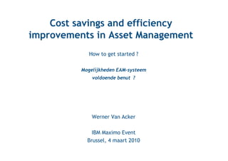 Cost savings and efficiency
improvements in Asset Management
             How to get started ?

          Mogelijkheden EAM-systeem
              voldoende benut ?




              Werner Van Acker

              IBM Maximo Event
            Brussel, 4 maart 2010
 