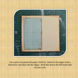 Cut a piece of patterned paper 16x9cm. Distress the edges with a
distresser and then ink the edges. Stick this down the left hand side
of your card.
 