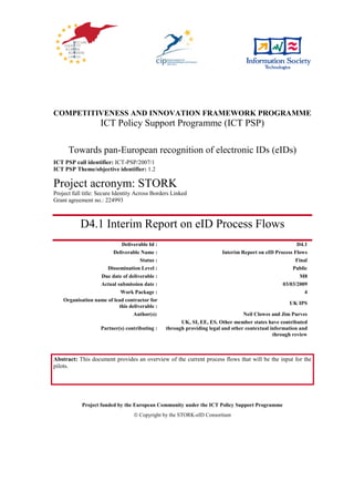 COMPETITIVENESS AND INNOVATION FRAMEWORK PROGRAMME
                    ICT Policy Support Programme (ICT PSP)

      Towards pan-European recognition of electronic IDs (eIDs)
ICT PSP call identifier: ICT-PSP/2007/1
ICT PSP Theme/objective identifier: 1.2

Project acronym: STORK
Project full title: Secure Identity Across Borders Linked
Grant agreement no.: 224993



           D4.1 Interim Report on eID Process Flows
                            Deliverable Id :                                                          D4.1
                        Deliverable Name :                             Interim Report on eID Process Flows
                                     Status :                                                        Final
                      Dissemination Level :                                                         Public
                   Due date of deliverable :                                                           M8
                   Actual submission date :                                                     03/03/2009
                            Work Package :                                                               4
    Organisation name of lead contractor for
                                                                                                    UK IPS
                           this deliverable :
                                  Author(s):                                     Neil Clowes and Jim Purves
                                                      UK, SI, EE, ES. Other member states have contributed
                    Partner(s) contributing :   through providing legal and other contextual information and
                                                                                              through review



Abstract: This document provides an overview of the current process flows that will be the input for the
pilots.




            Project funded by the European Community under the ICT Policy Support Programme
                                   Copyright by the STORK-eID Consortium
 