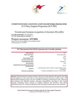 COMPETITIVENESS AND INNOVATION FRAMEWORK PROGRAMME
                    ICT Policy Support Programme (ICT PSP)

      Towards pan-European recognition of electronic IDs (eIDs)
ICT PSP call identifier: ICT-PSP/2007/1
ICT PSP Theme/objective identifier: 1.2

Project acronym: STORK
Project full title: Secure Identity Across Borders Linked
Grant agreement no.: 224993




           D7.7 Dissemination Plan (M6 first planning, then 6 monthly updating)

                            Deliverable Id :                                                             D7.7
                        Deliverable Name :                                                  Dissemination Plan
                                     Status :                                                            Final
                      Dissemination Level :                                                             Public
                   Due date of deliverable :                                                               M6
                   Actual submission date :                                                       December 1
                            Work Package :                                                               WP7
    Organisation name of lead contractor for
                                                                                                        Gov2u
                           this deliverable :
                                                    Vasilis Koulolias, Athina Vrakatseli, Yasmin Mazhari, Evika
                                  Author(s):
                                                                                                   Karamagioli
                    Partner(s) contributing :               ES MAP, CAPGEMINI, E-Forum, AT TUG, EEMA



Abstract: The dissemination strategy and plan will move from the general to the specific; from the
overall objectives of the project down to the individual actions foreseen to achieve them. The
Dissemination planning process will assist STORK by defining communication goals, objectives
and strategies with specified timelines, allocating responsibilities, providing a clear modus
operandi, facilitating timely response to changed conditions and deviations from plans,
establishing a basis for evaluation, identifying risks and taking remedial steps to solve problems.



            Project funded by the European Community under the ICT Policy Support Programme
                                  © Copyright by the STORK-eID Consortium
 