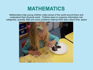 MATHEMATICS
Mathematics help young children make sense of the world around them and
understand their physical world. Children learn to organize information into
categories, quantify data and solve problems helping them learn about time, space
and numbers.
 