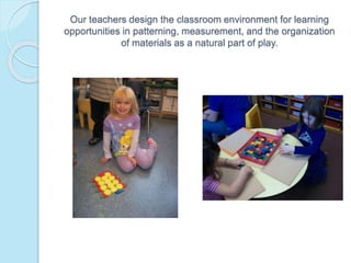 Our teachers design the classroom environment for learning
opportunities in patterning, measurement, and the organization
of materials as a natural part of play.
 