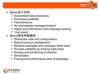 ? StormĿ
  ?   Guaranteed data processing
  ?   Horizontal scalability
  ?   Fault-tolerance
  ?   No intermediate message brokers!
  ?   Higher level abstraction than message passing
  ?   Just works
? Stormģ
  ?   Distributes code and configurations
  ?   Robust process management
  ?   Monitors topologies and reassigns failed tasks
  ?   Provides reliability by tracking tuple trees
  ?   Routing and partitioning of streams
  ?   Serialization
  ?   Fine-grained performance stats of topologies
 