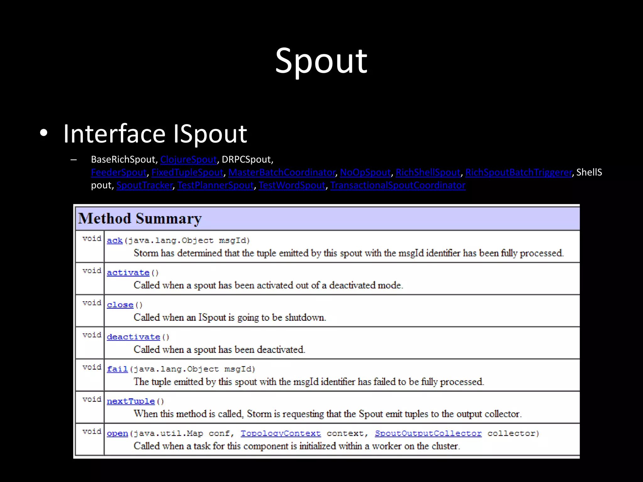 Spout
• Interface ISpout
  –   BaseRichSpout, ClojureSpout, DRPCSpout,
      FeederSpout, FixedTupleSpout, MasterBatchCoordinator, NoOpSpout, RichShellSpout, RichSpoutBatchTriggerer, ShellS
      pout, SpoutTracker, TestPlannerSpout, TestWordSpout, TransactionalSpoutCoordinator
 