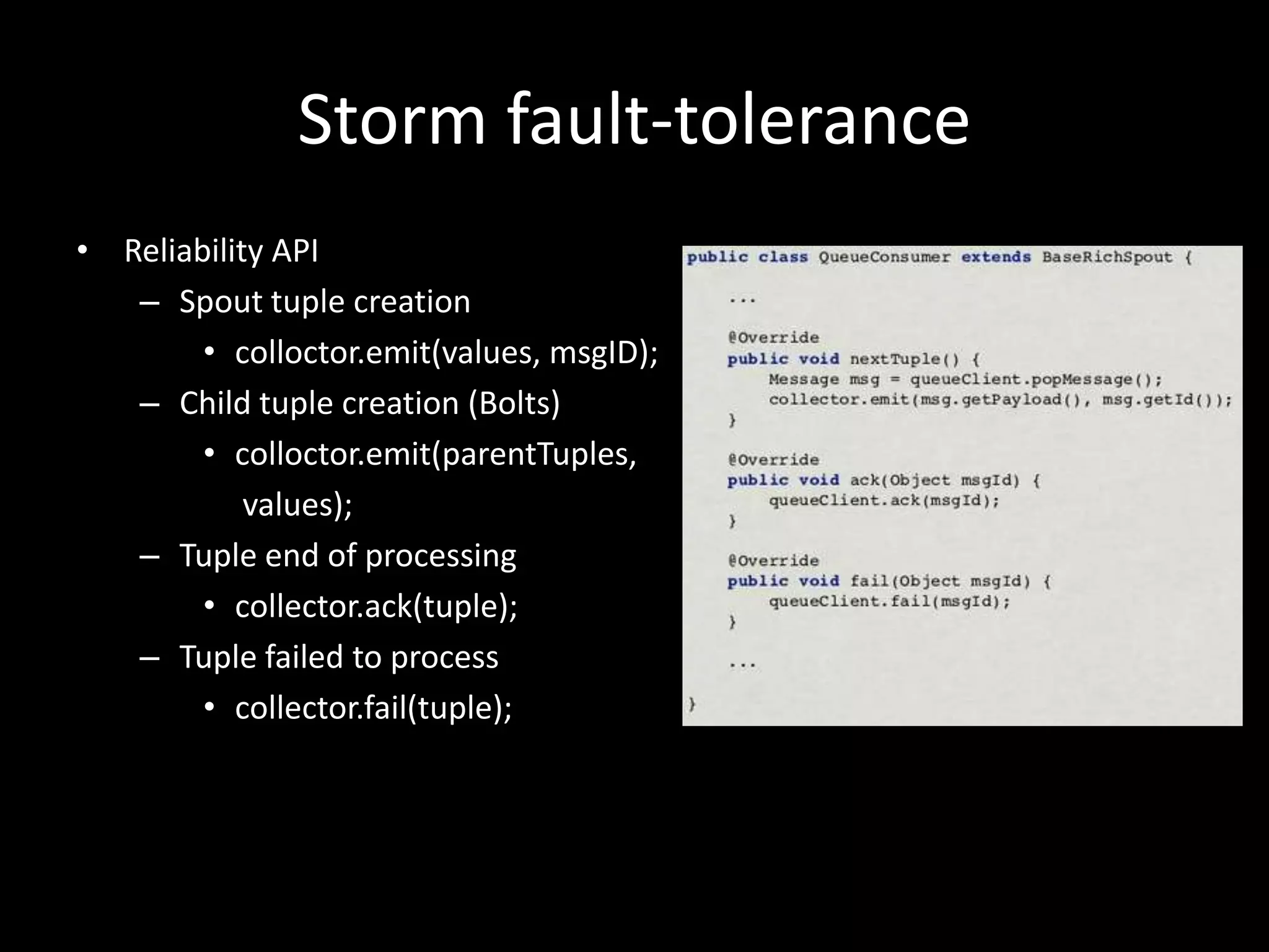 Storm fault-tolerance
• Reliability API
   – Spout tuple creation
        • colloctor.emit(values, msgID);
   – Child tuple creation (Bolts)
        • colloctor.emit(parentTuples,
            values);
   – Tuple end of processing
        • collector.ack(tuple);
   – Tuple failed to process
        • collector.fail(tuple);
 