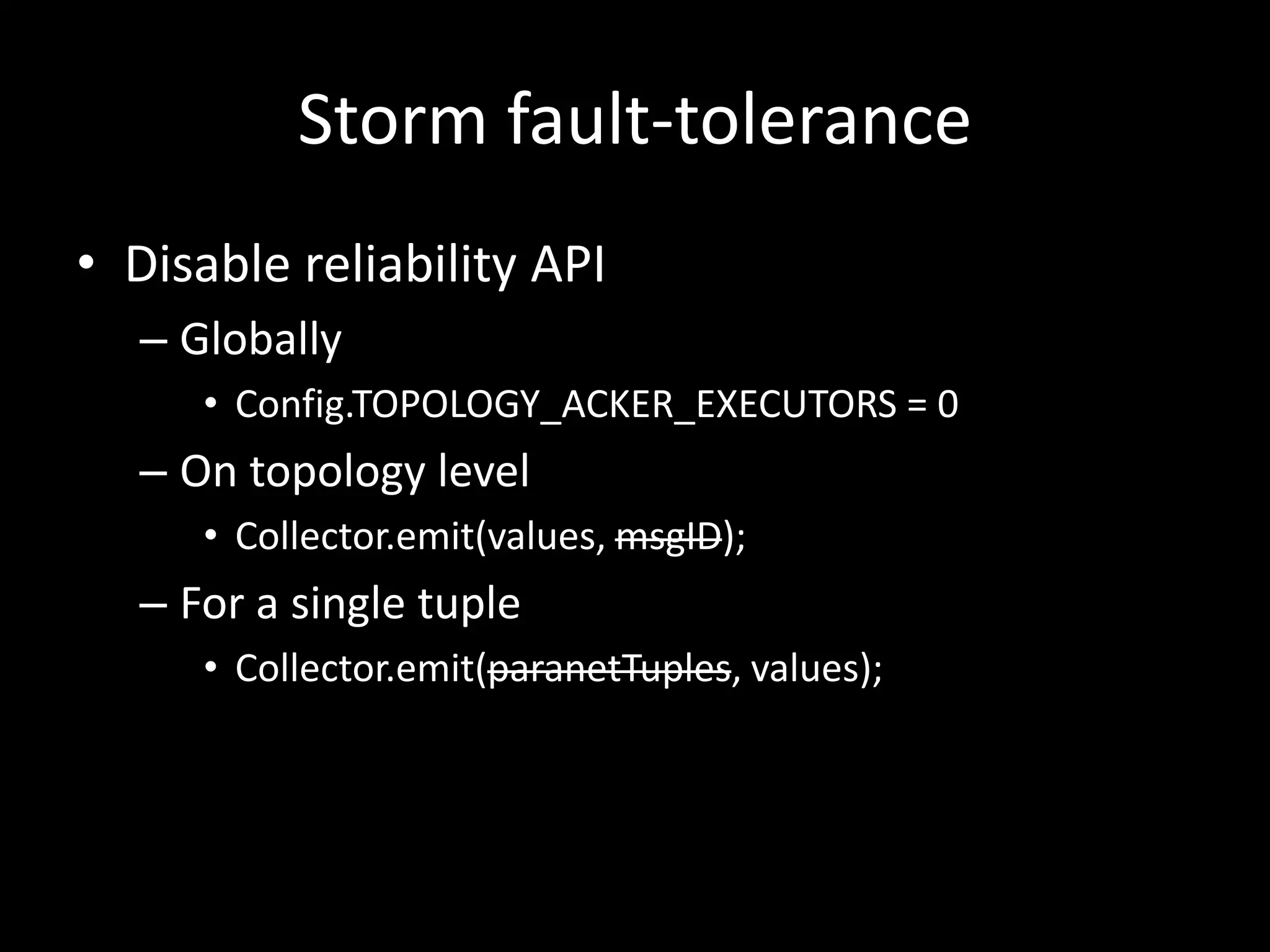 Storm fault-tolerance
• Disable reliability API
  – Globally
     • Config.TOPOLOGY_ACKER_EXECUTORS = 0
  – On topology level
     • Collector.emit(values, msgID);
  – For a single tuple
     • Collector.emit(paranetTuples, values);
 