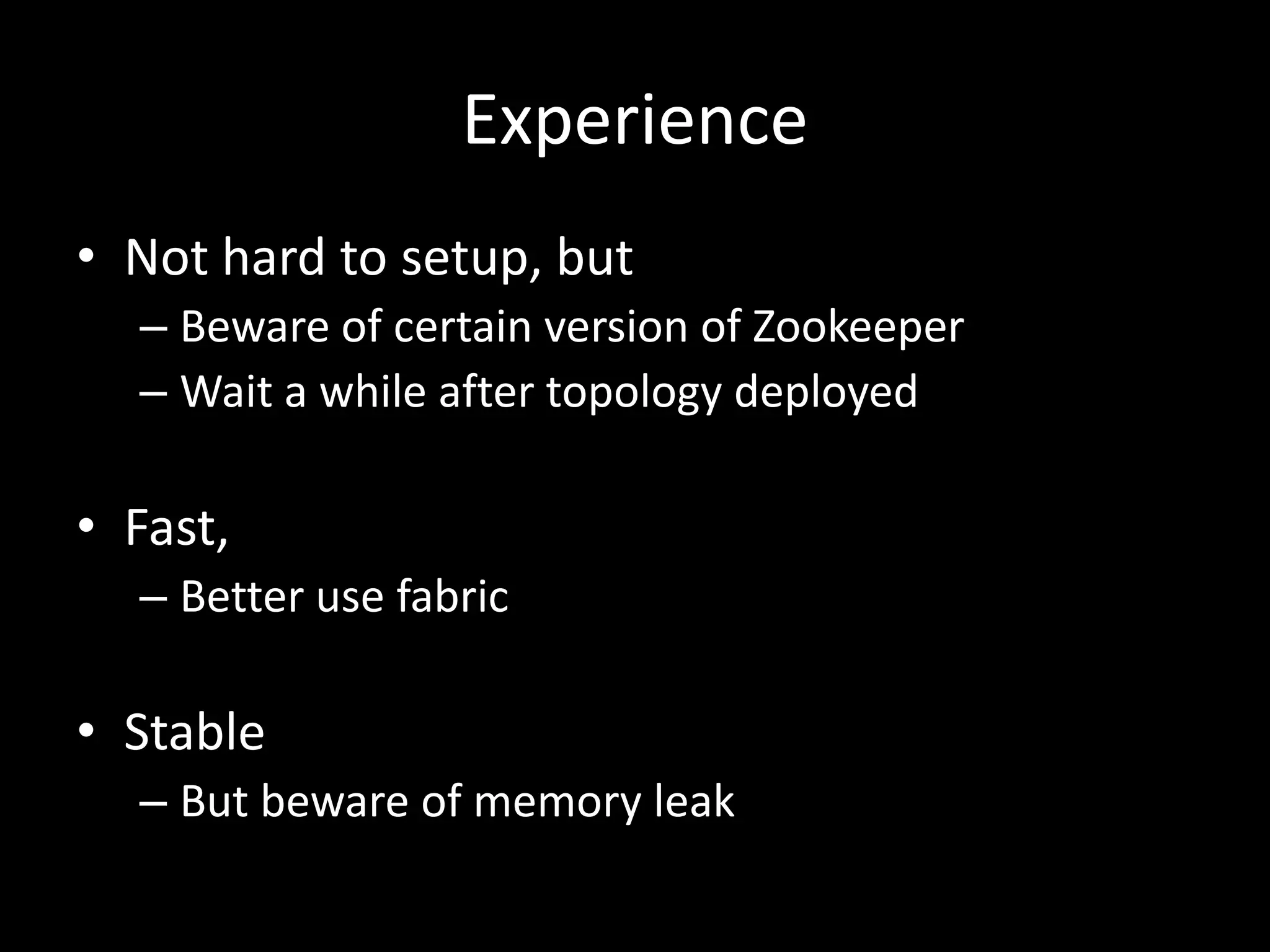 Experience
• Not hard to setup, but
  – Beware of certain version of Zookeeper
  – Wait a while after topology deployed

• Fast,
  – Better use fabric

• Stable
  – But beware of memory leak
 