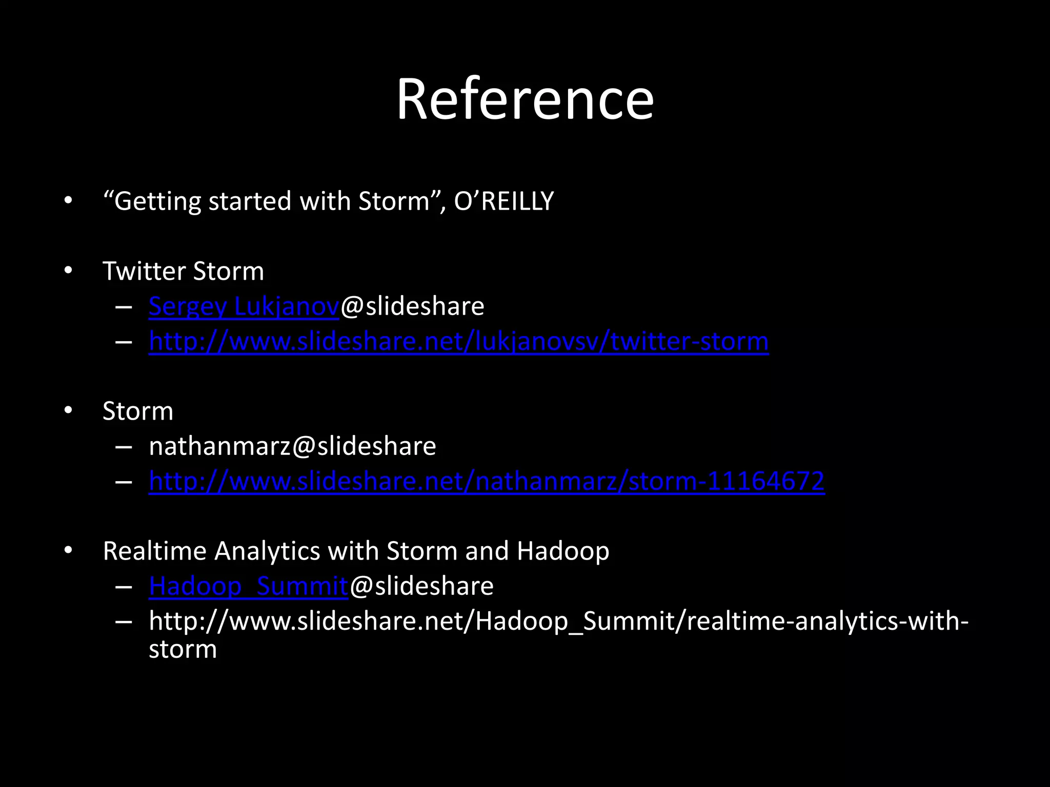 Reference
• “Getting started with Storm”, O’REILLY

• Twitter Storm
   – Sergey Lukjanov@slideshare
   – http://www.slideshare.net/lukjanovsv/twitter-storm

• Storm
   – nathanmarz@slideshare
   – http://www.slideshare.net/nathanmarz/storm-11164672

• Realtime Analytics with Storm and Hadoop
   – Hadoop_Summit@slideshare
   – http://www.slideshare.net/Hadoop_Summit/realtime-analytics-with-
     storm
 