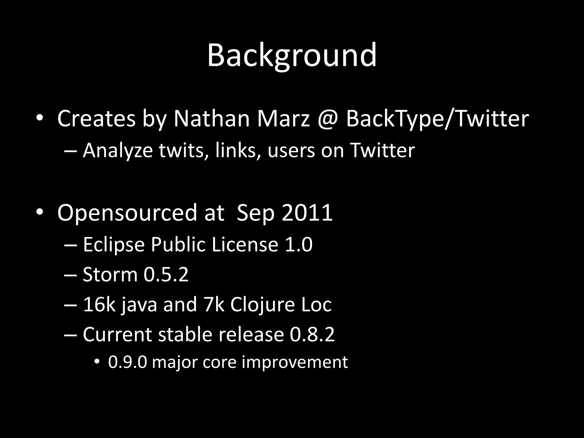 Background
• Creates by Nathan Marz @ BackType/Twitter
  – Analyze twits, links, users on Twitter

• Opensourced at Sep 2011
  – Eclipse Public License 1.0
  – Storm 0.5.2
  – 16k java and 7k Clojure Loc
  – Current stable release 0.8.2
     • 0.9.0 major core improvement
 