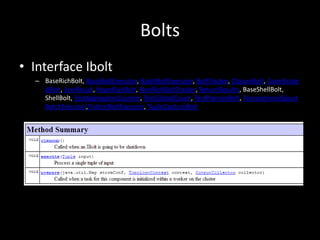 Bolts
• Interface Ibolt
  – BaseRichBolt, BasicBoltExecutor, BatchBoltExecutor, BoltTracker, ClojureBolt, Coordinate
    dBolt, JoinResult, KeyedFairBolt, NonRichBoltTracker, ReturnResults, BaseShellBolt,
    ShellBolt, TestAggregatesCounter, TestGlobalCount, TestPlannerBolt, TransactionalSpout
    BatchExecutor,TridentBoltExecutor, TupleCaptureBolt
 