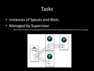 Tasks
• Instances of Spouts and Blots
• Managed by Supervisor
  –   http://www.michael-noll.com/blog/2012/10/16/understanding-the-parallelism-of-a-storm-topology/
 