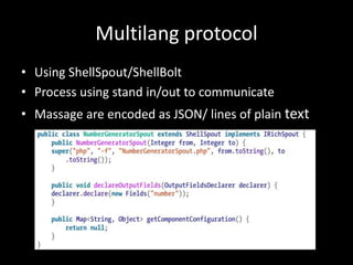 Multilang protocol
• Using ShellSpout/ShellBolt
• Process using stand in/out to communicate
• Massage are encoded as JSON/ lines of plain text
 