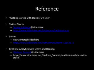 Reference
• “Getting started with Storm”, O’REILLY

• Twitter Storm
   – Sergey Lukjanov@slideshare
   – http://www.slideshare.net/lukjanovsv/twitter-storm

• Storm
   – nathanmarz@slideshare
   – http://www.slideshare.net/nathanmarz/storm-11164672

• Realtime Analytics with Storm and Hadoop
   – Hadoop_Summit@slideshare
   – http://www.slideshare.net/Hadoop_Summit/realtime-analytics-with-
     storm
 