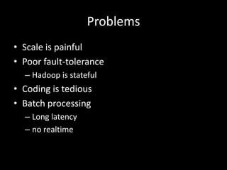 Problems
• Scale is painful
• Poor fault-tolerance
  – Hadoop is stateful
• Coding is tedious
• Batch processing
  – Long latency
  – no realtime
 
