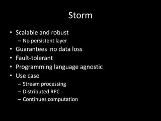 Storm
• Scalable and robust
    – No persistent layer
•   Guarantees no data loss
•   Fault-tolerant
•   Programming language agnostic
•   Use case
    – Stream processing
    – Distributed RPC
    – Continues computation
 