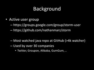 Background
• Active user group
  – https://groups.google.com/group/storm-user
  – https://github.com/nathanmarz/storm

  – Most watched java repo at GitHub (>4k watcher)
  – Used by over 30 companies
     • Twitter, Groupon, Alibaba, GumGum, ..
 