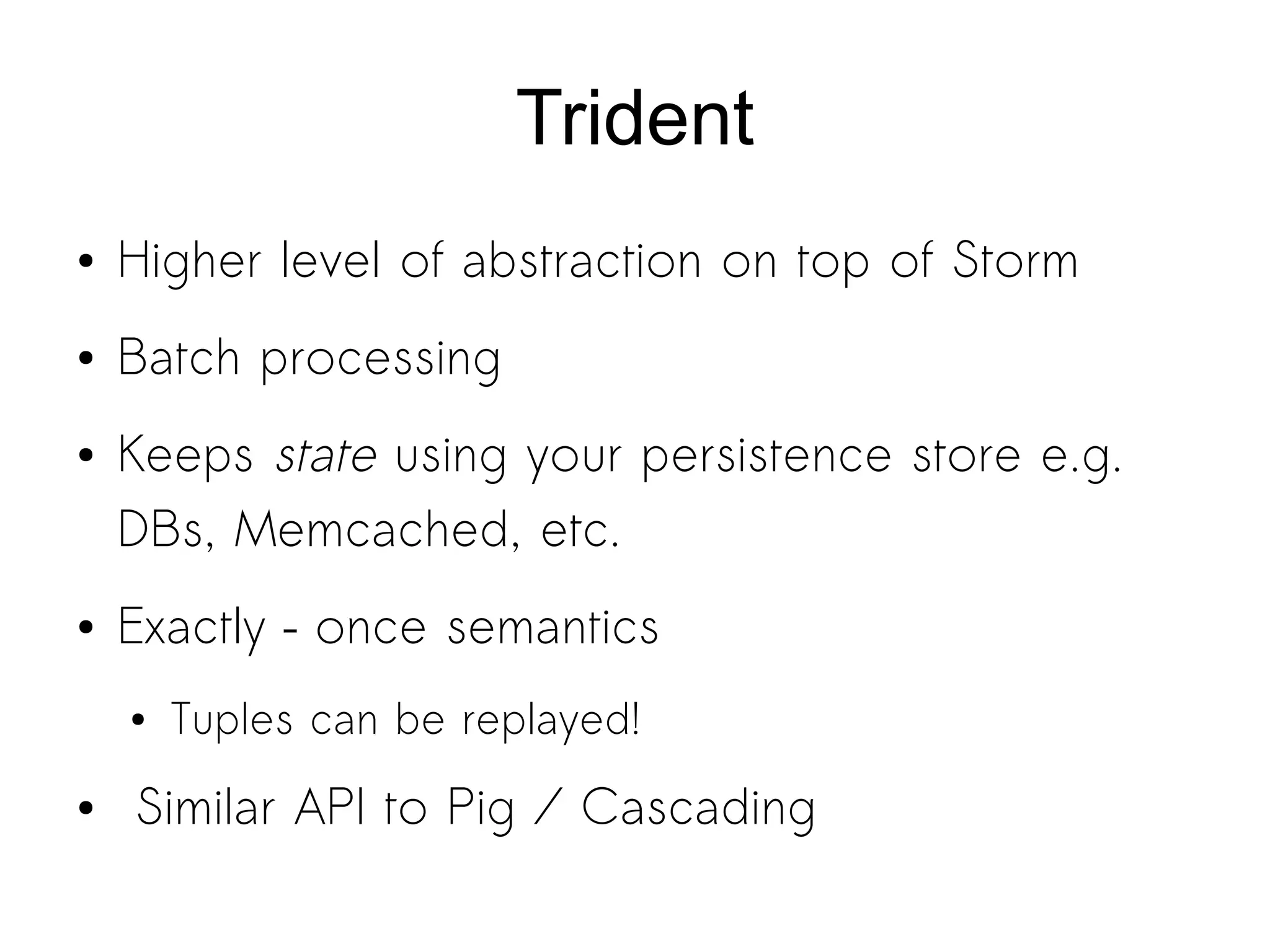 Trident
● Higher level of abstraction on top of Storm
● Batch processing
● Keeps state using your persistence store e.g.
DBs, Memcached, etc.
● Exactly – once semantics
● Tuples can be replayed!
● Similar API to Pig / Cascading
 